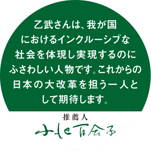 乙武さんは、我が国におけるインクルーシブな社会を体現し実現するのにふさわしい人物です。これからの日本の大改革を担う人として期待します。小池百合子。